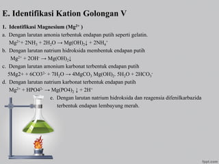 E. Identifikasi Kation Golongan V
1. Identifikasi Magnesium (Mg2+ )
a. Dengan larutan amonia terbentuk endapan putih seperti gelatin.
Mg2++ 2NH3 + 2H2O → Mg(OH)2↓ + 2NH4
+
b. Dengan larutan natrium hidroksida membentuk endapan putih
Mg2+ + 2OH- → Mg(OH)2↓
c. Dengan larutan amonium karbonat terbentuk endapan putih
5Mg2+ + 6CO32- + 7H2O → 4MgCO3 Mg(OH)2. 5H2O + 2HCO3
-
d. Dengan larutan natrium karbonat terbentuk endapan putih
Mg2+ + HPO42- → Mg(PO4)2 ↓ + 2H+
e. Dengan larutan natrium hidroksida dan reagensia difenilkarbazida
terbentuk endapan lembayung merah.
 