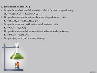 2. Identifikasi Kalium (K+ )
a. Dengan larutan Natrium heksanitritokobaltat terbentuk endapan kuning.
3K+ + Co(NO2)6
3- → K3Co(NO2)6↓
b. Dengan larutan asam tartrat membentuk endapan kristalin putih
K+ + H2C4H4O6→ KH2C4H4O6 ↓ + H+
c. Dengan larutan asam perklorat terbentuk endapan putih
K+ + ClO4- → KClO4↓
d. Dengan larutan asam heksakloroplatinat terbentuk endapan kuning
K+ + PtCl6
2- → KPtCl6
2-↓
e. Dengan uji nyala terjadi warna nyala ungu
 