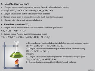 3. Identifikasi Natrium (Na+ )
a. Dengan larutan uranil magnesium asetat terbentuk endapan kristalin kuning.
Na++Mg2++3UO2
2++9CH3COO-→NaMg(3UO2)3 (CH3COO)9
b. Dengan larutan asam tartrat tidak membentuk endapan
c. Dengan larutan asam p-heksanitritokobaltat tidak membentuk endapan
d. Dengan uji nyala terjadi warna nyala kuning
4. Identifikasi Amonium (NH4
+ )
a. Dengan larutan natrium hidroksida dan dipanaskan keluar gas amonia.
NH4
+ + OH-→ NH3+↑ + H2O
b. Dengan reagen Nessler membentuk endapan coklat
NH4
+ + 2(HgI4)2- + 4OH-→ HgO.Hg(NH2)I↓ + 7I- + 3H2O
c. Dengan larutan Natrium heksanitritokobaltat terbentuk endapan kuning.
3NH4+ + Co(NO2)6
3- → (NH4
+) 3Co(NO2)6↓
d. Dengan larutan asam heksakloroplatinat terbentuk endapan kuning
2NH4
+ + PtCl6
2- → (NH4 )2
(PtCl6)2↓
e. Dengan larutan natrium hidrogen tartrat membentuk endapan putih
NH4
+ + HC4H4O6
- → NH4HC4H4O6
f. Dengan larutan asam perklorat tidak terbentuk endapan.
 