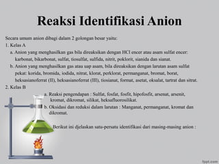 Reaksi Identifikasi Anion
Secara umum anion dibagi dalam 2 golongan besar yaitu:
1. Kelas A
a. Anion yang menghasilkan gas bila direaksikan dengan HCl encer atau asam sulfat encer:
karbonat, bikarbonat, sulfat, tiosulfat, sulfida, nitrit, poklorit, sianida dan sianat.
b. Anion yang menghasilkan gas atau uap asam, bila direaksikan dengan larutan asam sulfat
pekat: korida, bromida, iodida, nitrat, klorat, perklorat, permanganat, bromat, borat,
heksasianoferrat (II), heksasianoferrat (III), tiosianat, format, asetat, oksalat, tartrat dan sitrat.
2. Kelas B
a. Reaksi pengendapan : Sulfat, fosfat, fosfit, hipofosfit, arsenat, arsenit,
kromat, dikromat, silikat, heksafluorosilikat.
b. Oksidasi dan reduksi dalam larutan : Manganat, permanganat, kromat dan
dikromat.
Berikut ini djelaskan satu-persatu identifikasi dari masing-masing anion :
 