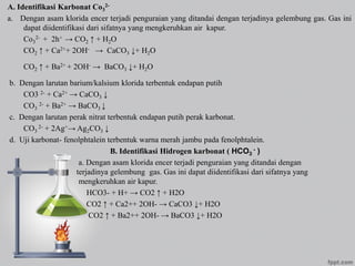 A. Identifikasi Karbonat Co3
2-
a. Dengan asam klorida encer terjadi penguraian yang ditandai dengan terjadinya gelembung gas. Gas ini
dapat diidentifikasi dari sifatnya yang mengkeruhkan air kapur.
Co3
2- + 2h+ → CO2 ↑ + H2O
CO2 ↑ + Ca2++ 2OH- → CaCO3 ↓+ H2O
CO2 ↑ + Ba2+ + 2OH- → BaCO3 ↓+ H2O
b. Dengan larutan barium/kalsium klorida terbentuk endapan putih
CO3 2- + Ca2+ → CaCO3 ↓
CO3
2- + Ba2+ → BaCO3 ↓
c. Dengan larutan perak nitrat terbentuk endapan putih perak karbonat.
CO3
2- + 2Ag+→ Ag2CO3 ↓
d. Uji karbonat- fenolphtalein terbentuk warna merah jambu pada fenolphtalein.
B. Identifikasi Hidrogen karbonat ( HCO3
- )
a. Dengan asam klorida encer terjadi penguraian yang ditandai dengan
terjadinya gelembung gas. Gas ini dapat diidentifikasi dari sifatnya yang
mengkeruhkan air kapur.
HCO3- + H+ → CO2 ↑ + H2O
CO2 ↑ + Ca2++ 2OH- → CaCO3 ↓+ H2O
CO2 ↑ + Ba2++ 2OH- → BaCO3 ↓+ H2O
 