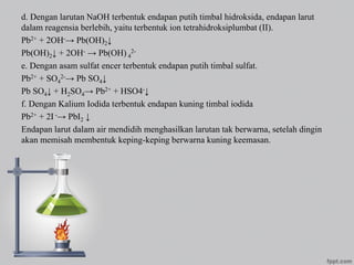 d. Dengan larutan NaOH terbentuk endapan putih timbal hidroksida, endapan larut
dalam reagensia berlebih, yaitu terbentuk ion tetrahidroksiplumbat (II).
Pb2+ + 2OH-→ Pb(OH)2↓
Pb(OH)2↓ + 2OH- → Pb(OH) 4
2-
e. Dengan asam sulfat encer terbentuk endapan putih timbal sulfat.
Pb2+ + SO4
2-→ Pb SO4↓
Pb SO4↓ + H2SO4→ Pb2+ + HSO4-↓
f. Dengan Kalium Iodida terbentuk endapan kuning timbal iodida
Pb2+ + 2I -→ PbI2 ↓
Endapan larut dalam air mendidih menghasilkan larutan tak berwarna, setelah dingin
akan memisah membentuk keping-keping berwarna kuning keemasan.
 
