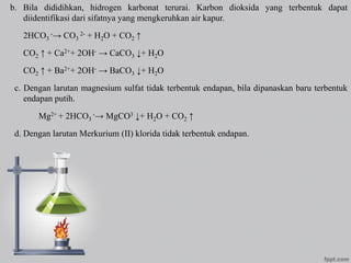 b. Bila dididihkan, hidrogen karbonat terurai. Karbon dioksida yang terbentuk dapat
diidentifikasi dari sifatnya yang mengkeruhkan air kapur.
2HCO3
-→ CO3
2- + H2O + CO2 ↑
CO2 ↑ + Ca2++ 2OH- → CaCO3 ↓+ H2O
CO2 ↑ + Ba2++ 2OH- → BaCO3 ↓+ H2O
c. Dengan larutan magnesium sulfat tidak terbentuk endapan, bila dipanaskan baru terbentuk
endapan putih.
Mg2+ + 2HCO3
-→ MgCO3 ↓+ H2O + CO2 ↑
d. Dengan larutan Merkurium (II) klorida tidak terbentuk endapan.
 