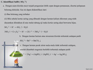 C. Identifikasi Sulfit ( SO3
2-)
a. Dengan asam klorida encer terjadi penguraian lebih cepat dengan pemanasan, disertai pelepasan
belerang dioksida. Gas ini dapat diidentifikasi dari:
(i) Bau belerang yang terbakar
(ii) Bila sehelai kertas saring yang dibasahi dengan larutan kalium dikromat yang telah
diasamkan diletakkan di atas mulut tabung uji maka kertas saring akan berwarna hijau.
SO3
2- + H+ → SO2 ↑ + H2O
3SO2 ↑ + Cr 2O4
2- + H+ → 2Cr 3+ + 3SO4
2- ↑ + H2O
b. Dengan larutan barium atau stronsium klorida terbentuk endapan putih
SO3
2- + Ba2+→ BaCO3 ↓
c. Dengan larutan perak nitrat mula-mula tidak terbentuk endapan,
setelah ditambah reagensia berlebih terbentuk endapan putih
SO3
2- + 2Ag+→ (AgSO3 ) - (AgSO3 ) - + Ag+→ Ag2SO3↓
 
