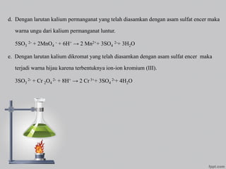 d. Dengan larutan kalium permanganat yang telah diasamkan dengan asam sulfat encer maka
warna ungu dari kalium permanganat luntur.
5SO3
2- + 2MnO4
- + 6H+ → 2 Mn2++ 3SO4
2-+ 3H2O
e. Dengan larutan kalium dikromat yang telah diasamkan dengan asam sulfat encer maka
terjadi warna hijau karena terbentuknya ion-ion kromium (III).
3SO3
2- + Cr 2O4
2- + 8H+ → 2 Cr 3++ 3SO4
2-+ 4H2O
 
