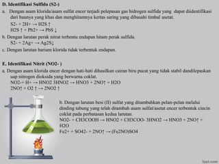 D. Identifikasi Sulfida (S2-)
a. Dengan asam klorida/asam sulfat encer terjadi pelepasan gas hidrogen sulfida yang dapat diidentifikasi
dari baunya yang khas dan menghitamnya kertas saring yang dibasahi timbal asetat.
S2- + 2H+ → H2S ↑
H2S ↑ + Pb2+ → PbS ↓
b. Dengan larutan perak nitrat terbentu endapan hitam perak sulfida.
S2- + 2Ag+ → Ag2S↓
c. Dengan larutan barium klorida tidak terbentuk endapan.
E. Identifikasi Nitrit (NO2- )
a. Dengan asam klorida encer dengan hati-hati dihasilkan cairan biru pucat yang tidak stabil dandilepaskan
uap nitrogen dioksida yang berwarna coklat.
NO2-+ H+ → HNO2 3HNO2 → HNO3 + 2NO↑ + H2O
2NO↑ + O2 ↑ → 2NO2 ↑
b. Dengan larutan besi (II) sulfat yang ditambahkan pelan-pelan melalui
dinding tabung yang telah ditambah asam sulfat/asetat encer terbentuk cincin
coklat pada perbatasan kedua larutan.
NO2- + CH3COOH → HNO2 + CH3COO- 3HNO2 → HNO3 + 2NO↑ +
H2O
Fe2+ + SO42- + 2NO↑ → (Fe2NO)SO4
 