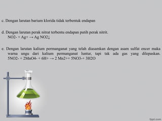c. Dengan larutan barium klorida tidak terbentuk endapan
d. Dengan larutan perak nitrat terbentu endapan putih perak nitrit.
NO2- + Ag+ → Ag NO2↓
e. Dengan larutan kalium permanganat yang telah diasamkan dengan asam sulfat encer maka
warna ungu dari kalium permanganat luntur, tapi tak ada gas yang dilepaskan.
5NO2- + 2MnO4- + 6H+ → 2 Mn2++ 5NO3-+ 3H2O
 