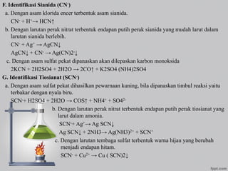 F. Identifikasi Sianida (CN-)
a. Dengan asam klorida encer terbentuk asam sianida.
CN- + H+→ HCN↑
b. Dengan larutan perak nitrat terbentuk endapan putih perak sianida yang mudah larut dalam
larutan sianida berlebih.
CN- + Ag+ → AgCN↓
AgCN↓ + CN- → Ag(CN)2-↓
c. Dengan asam sulfat pekat dipanaskan akan dilepaskan karbon monoksida
2KCN + 2H2SO4 + 2H2O → 2CO↑ + K2SO4 (NH4)2SO4
G. Identifikasi Tiosianat (SCN-)
a. Dengan asam sulfat pekat dihasilkan pewarnaan kuning, bila dipanaskan timbul reaksi yaitu
terbakar dengan nyala biru.
SCN-+ H2SO4 + 2H2O → COS↑ + NH4+ + SO42-
b. Dengan larutan perak nitrat terbentuk endapan putih perak tiosianat yang
larut dalam amonia.
SCN-+ Ag+→ Ag SCN↓
Ag SCN↓ + 2NH3→ Ag(NH3)2+ + SCN+
c. Dengan larutan tembaga sulfat terbentuk warna hijau yang berubah
menjadi endapan hitam.
SCN- + Cu2+ → Cu ( SCN)2↓
 