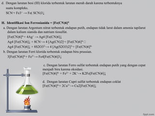 d. Dengan larutan besi (III) klorida terbentuk larutan merah darah karena terbentuknya
suatu kompleks.
SCN-+ Fe3+ → Fe( SCN)3↓
H. Identifikasi Ion Ferrosianida = [Fe(CN)6]4
a. Dengan larutan Argentum nitrat terbentuk endapan putih, endapan tidak larut dalam amonia tapilarut
dalam kalium sianida dan natrium tiosulfat.
[Fe(CN)6]4-+ 4Ag+ → Ag4 [Fe(CN)6]↓
Ag4 [Fe(CN)6]↓ + 8CN-→ 4 [Ag(CN)2]-+ [Fe(CN)6]4-
Ag4 [Fe(CN)6]↓ + 8S2O32-→ 4 [Ag(S2O3)2]3-+ [Fe(CN)6]4-
b. Dengan larutan Ferri klorida terbentuk endapan biru prussian.
3[Fe(CN)6]4-+ Fe3+→ Fe4[Fe(CN)6]3↓
c. Dengan larutan Ferro sulfat terbentuk endapan putih yang dengan cepat
menjadi biru karena oksidasi.
[Fe(CN)6]4- + Fe2+ + 2K+→ K2Fe[Fe(CN)6]↓
d. Dengan larutan Cupri sulfat terbentuk endapan coklat
[Fe(CN)6]4-+ 2Cu2+→ Cu2[Fe(CN)6]↓
 