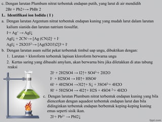 c. Dengan larutan Plumbum nitrat terbentuk endapan putih, yang larut di air mendidih
2Br + Pb2+→ PbBr 2
L. Identifikasi ion Iodida ( I )
a. Dengan larutan Argentum nitrat terbentuk endapan kuning yang mudah larut dalam larutan
kalium sianida dan larutan natrium tiosulfat.
I-+ Ag+ → AgI↓
AgI↓ + 2CN-→ [Ag (CN)2]- + I-
AgI↓ + 2S2O32-→ [Ag(S2O3)2]3-+ I-
b. Dengan larutan asam sulfat pekat terbentuk timbul uap ungu, dibuktikan dengan:
1. Larutan + kloroform terbentuk lapisan kloroform berwarna ungu
2. Kertas saring yang dibasahi amylum, akan berwarna biru jika diletakkan di atas tabung
reaksi
2I- + 2H2SO4 → I2↑+ SO42-+ 2H2O
I- + H2SO4 → HI↑+ HSO4-
6I- + 4H2SO4 →3I2↑+ S↓ + 3SO42-+ 4H2O
8I- + 5H2SO4 → 4I2↑+ H2S + 4SO4 2-+ 4H2O
c. Dengan larutan Plumbum nitrat terbentuk endapan kuning yang bila
diencerkan dengan aquadest terbentuk endapan larut dan bila
didinginkan terbentuk endapan berbentuk keping-keping kuning
emas seperti sisik ikan.
2I-+ Pb2+ → PbI2↓
 