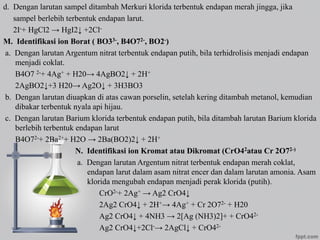 d. Dengan larutan sampel ditambah Merkuri klorida terbentuk endapan merah jingga, jika
sampel berlebih terbentuk endapan larut.
2I-+ HgCl2 → HgI2↓ +2Cl-
M. Identifikasi ion Borat ( BO33-, B4O72-, BO2-)
a. Dengan larutan Argentum nitrat terbentuk endapan putih, bila terhidrolisis menjadi endapan
menjadi coklat.
B4O7 2-+ 4Ag+ + H20→ 4AgBO2↓ + 2H+
2AgBO2↓+3 H20→ Ag2O↓ + 3H3BO3
b. Dengan larutan diuapkan di atas cawan porselin, setelah kering ditambah metanol, kemudian
dibakar terbentuk nyala api hijau.
c. Dengan larutan Barium klorida terbentuk endapan putih, bila ditambah larutan Barium klorida
berlebih terbentuk endapan larut
B4O72-+ 2Ba2++ H2O → 2Ba(BO2)2↓ + 2H+
N. Identifikasi ion Kromat atau Dikromat (CrO42atau Cr 2O72-)
a. Dengan larutan Argentum nitrat terbentuk endapan merah coklat,
endapan larut dalam asam nitrat encer dan dalam larutan amonia. Asam
klorida mengubah endapan menjadi perak klorida (putih).
CrO2-+ 2Ag+ → Ag2 CrO4↓
2Ag2 CrO4↓ + 2H+→ 4Ag+ + Cr 2O72- + H20
Ag2 CrO4↓ + 4NH3 → 2[Ag (NH3)2]+ + CrO42-
Ag2 CrO4↓+2Cl-→ 2AgCl↓ + CrO42-
 