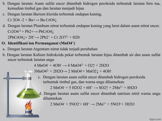 b. Dengan larutan Asam sulfat encer ditambah hidrogen peroksida terbentuk larutan biru tua,
kemudian timbul gas dan larutan menjadi hijau
c. Dengan larutan Barium klorida terbentuk endapan kuning.
Cr 2O4 -2 + Ba+→ Ba CrO4↓
d. Dengan larutan Plumbum nitrat terbentuk endapan kuning yang larut dalam asam nitrat encer.
Cr2O4-2 + Pb2+→ PbCrO4↓
2PbCrO4↓+ 2H+→ 2Pb2+ + Cr 2O72- + H20
O. Identifikasi ion Permanganat (MnO4=)
a. Dengan larutan Argentum nitrat tidak terjadi perubahan
b. Dengan larutan Kalium hidroksida pekat terbentuk larutan hijau ditambah air dan asam sulfat
encer terbentuk larutan ungu
4 MnO4- + 4OH- → 4 MnO42- + O2↑ + 2H2O
3MnO42- + 2H2O→ 2 MnO4-+ MnO2↓ + 4OH-
c. Dengan larutan asam sulfat encer ditambah hidrogen peroksida
terbentuk timbul gas, dan warna ungu dilunturkan
2 MnO4- + 5 H2O2 + 6H+ → SO2↑ + 2Mn2+ + 8H2O
d. Dengan larutan asam sulfat encer ditambah natrium nitrit warna ungu
dilunturkan
2 MnO4- + 5NO2-+ 6H+ → 2Mn2+ + 5NO3-+ 3H2O
 