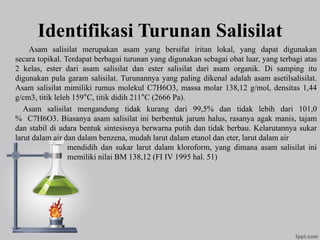 Identifikasi Turunan Salisilat
Asam salisilat merupakan asam yang bersifat iritan lokal, yang dapat digunakan
secara topikal. Terdapat berbagai turunan yang digunakan sebagai obat luar, yang terbagi atas
2 kelas, ester dari asam salisilat dan ester salisilat dari asam organik. Di samping itu
digunakan pula garam salisilat. Turunannya yang paling dikenal adalah asam asetilsalisilat.
Asam salisilat mimiliki rumus molekul C7H6O3, massa molar 138,12 g/mol, densitas 1,44
g/cm3, titik leleh 159°C, titik didih 211°C (2666 Pa).
Asam salisilat mengandung tidak kurang dari 99,5% dan tidak lebih dari 101,0
% C7H6O3. Biasanya asam salisilat ini berbentuk jarum halus, rasanya agak manis, tajam
dan stabil di udara bentuk sintesisnya berwarna putih dan tidak berbau. Kelarutannya sukar
larut dalam air dan dalam benzena, mudah larut dalam etanol dan eter, larut dalam air
mendidih dan sukar larut dalam kloroform, yang dimana asam salisilat ini
memiliki nilai BM 138,12 (FI IV 1995 hal. 51)
 