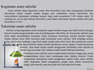 Kegunaan asam salisilat
Asam salisilat dapat digunakan untuk efek keratolitik yaitu akan mengurangi ketebalan
interseluler dalam selaput tanduk dengan cara melarutkan semen interseluler dan
menyebabkan desintegras terhadap banyak fungi pada konsentrasi 3-6% dalam salep. Di
samping itu, zat ini juga bekerja keratolitis, yaitu dapat melarutkan lapisan tanduk kulit pada
konsentrasi 5-10%.
Toksisitas asam salisilat
Salisilat sering digunakan untuk mengobati segala keluhan ringan dan tidak berarti sehingga
banyak terjadi penggunasalahan atau penyalahgunaan obat bebas ini. Keracunan salisilat yang
berat dapat menyebabkan kematian, tetapi umumnya keracunan salisilat bersifat ringan.
Gejala saluran cerna lebih menonjol pada intoksikasi asam salisilat. Efek terhadap saluran
cerna, perdarahan lambung yang berat dapat terjadi pada dosis besar dan pemberian contoh
kronik. Salisilisme dan kematian terjadi setelah pemakaian secara topikal. Gejala keracunan
sistemik akut dapat terjadi setelah penggunaan berlebihan asam salisilat di
daerah yang luas pada kulit, bahkan sudah terjadi beberapa kematian.
Pemakaian asam salisilat secara topikal pada konsetrasi tinggi juga sering
mengakibatkan iritasi lokal, peradangan akut, bahkan ulserasi. Untuk
mengurangi absorpsinya pada penggunaan topikal maka asam salisilat
tidak digunakan dalam penggunaan jangka lama dalam konsentrasi
tinggi, pada daerah yang luas pada kulit dan pada kulit rusak.
 