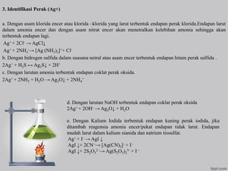 3. Identifikasi Perak (Ag+)
a. Dengan asam klorida encer atau klorida –klorida yang larut terbentuk endapan perak klorida.Endapan larut
dalam amonia encer dan dengan asam nitrat encer akan menetralkan kelebihan amonia sehingga akan
terbentuk endapan lagi.
Ag+ + 2Cl- → AgCl↓
Ag+ + 2NH3
-→ [Ag (NH3)2]++ Cl-
b. Dengan hidrogen sulfida dalam suasana netral atau asam encer terbentuk endapan hitam perak sulfida .
2Ag+ + H2S ↔ Ag2S↓ + 2H+
c. Dengan larutan amonia terbentuk endapan coklat perak oksida.
2Ag+ + 2NH3 + H2O → Ag2O↓ + 2NH4
+
d. Dengan larutan NaOH terbentuk endapan coklat perak oksida
2Ag+ + 2OH- → Ag2O↓ + H2O
e. Dengan Kalium Iodida terbentuk endapan kuning perak iodida, jika
ditambah reagensia amonia encer/pekat endapan tidak larut. Endapan
mudah larut dalam kalium sianida dan natrium tiosulfat.
Ag+ + I- → AgI ↓
AgI ↓+ 2CN-→ [Ag(CN)2]- + I -
AgI ↓+ 2S2O3
2 -→ Ag(S2O3)2
3- + I –
 
