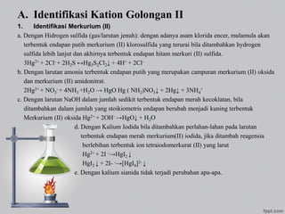 A. Identifikasi Kation Golongan II
1. Identifikasi Merkurium (II)
a. Dengan Hidrogen sulfida (gas/larutan jenuh): dengan adanya asam klorida encer, mulamula akan
terbentuk endapan putih merkurium (II) klorosulfida yang terurai bila ditambahkan hydrogen
sulfida lebih lanjut dan akhirnya terbentuk endapan hitam merkuri (II) sulfida.
3Hg2+ + 2Cl- + 2H2S ↔Hg3S2Cl2↓ + 4H+ + 2Cl-
b. Dengan larutan amonia terbentuk endapan putih yang merupakan campuran merkurium (II) oksida
dan merkurium (II) amidonitrat.
2Hg2+ + NO3
- + 4NH3 +H2O → HgO Hg ( NH2)NO3↓ + 2Hg↓ + 3NH4
+
c. Dengan larutan NaOH dalam jumlah sedikit terbentuk endapan merah kecoklatan, bila
ditambahkan dalam jumlah yang stoikiometris endapan berubah menjadi kuning terbentuk
Merkurium (II) oksida Hg2+ + 2OH- →HgO↓ + H2O
d. Dengan Kalium Iodida bila ditambahkan perlahan-lahan pada larutan
terbentuk endapan merah merkurium(II) iodida, jika ditambah reagensia
berlebihan terbentuk ion tetraiodomerkurat (II) yang larut
Hg2+ + 2I -→HgI2 ↓
HgI2 ↓ + 2I- -→[HgI4]2- ↓
e. Dengan kalium sianida tidak terjadi perubahan apa-apa.
 