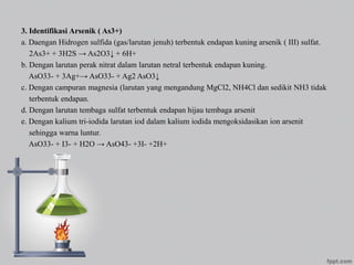 3. Identifikasi Arsenik ( As3+)
a. Daengan Hidrogen sulfida (gas/larutan jenuh) terbentuk endapan kuning arsenik ( III) sulfat.
2As3+ + 3H2S → As2O3↓ + 6H+
b. Dengan larutan perak nitrat dalam larutan netral terbentuk endapan kuning.
AsO33- + 3Ag+→ AsO33- + Ag2 AsO3↓
c. Dengan campuran magnesia (larutan yang mengandung MgCl2, NH4Cl dan sedikit NH3 tidak
terbentuk endapan.
d. Dengan larutan tembaga sulfat terbentuk endapan hijau tembaga arsenit
e. Dengan kalium tri-iodida larutan iod dalam kalium iodida mengoksidasikan ion arsenit
sehingga warna luntur.
AsO33- + I3- + H2O → AsO43- +3I- +2H+
 