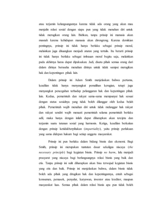 atau terjamin kelangsungannya karena tidak ada orang yang akan mau
menjalin relasi sosial dengan siapa pun yang tidak menahan diri untuk
tidak merugikan orang lain. Bahkan, tanpa prinsip ini manusia akan
musnah karena kehidupan manusia akan dirongrong. Karena demikian
pentingnya, prinsip ini tidak hanya berlaku sebagai prinsip moral,
melainkan juga dituangkan menjadi aturan yang tertulis. Itu berarti prinsip
ini tidak hanya berlaku sebagai imbauan moral begitu saja, melainkan
pada akhirnya harus dapat dipaksakan. Jadi, disatu pihak semua orang dari
dalam dirinya berusaha menahan dirinya untuk tidak sampai merugikan
hak dan kepentingan pihak lain.
Dalam prinsip ini Adam Smith menjelaskan bahwa pertama,
keadilan tidak hanya menyangkut pemulihan kerugian, tetapi juga
menyangkut pencegahan terhadap pelanggaran hak dan kepentingan pihak
lain. Kedua, pemerintah dan rakyat sama-sama mempunyai hak sesuai
dengan status sosialnya yang tidak boleh dilanggar oleh kedua belah
pihak. Pemerintah wajib menahan diri untuk tidak melanggar hak rakyat
dan rakyat sendiri wajib menaati pemerintah selama pemerintah berlaku
adil, maka hanya dengan inilah dapat diharapkan akan tercipta dan
terjamin suatu tatanan sosial yang harmonis. Ketiga, keadilan berkaitan
dengan prinsip ketidakberpihakan (impartiality), yaitu prinsip perlakuan
yang sama didepan hukum bagi setiap anggota masyarakat.
Prinsip ini pun berlaku dalam bidang bisnis dan ekonomi. Bagi
Smith, prinsip ini merupakan tuntutan dasar sekaligus niscaya (the
necessary principle) bagi kegiatan bisnis. Prinsip no harm, lalu menjadi
prasyarat yang niscaya bagi berlangsungnya relasi bisnis yang baik dan
etis. Tanpa prinsip ini sulit diharapkan akan bisa terwujud kegiatan bisnis
yang etis dan baik. Prinsip ini menjelaskan bahwa, dalam bisnis tidak
boleh ada pihak yang dirugikan hak dan kepentingannya, entah sebagai
konsumen, pemasok, penyalur, karyawan, investor atau kreditor, maupun
masyarakat luas. Semua pihak dalam relasi bisnis apa pun tidak boleh
 