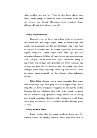 saling merugikan satu sama lain. Prinsip ini bukan hanya imbauan moral
belaka, namun prinsip ini dibakukan dalam aturan-aturan hukum bisnis
dan ekonomi yang kemudia dilaksanakan secara konsekuen, dengan
didukung oleh sanksi dan hukuman yang adil.
2. Prinsip Non-Intervention
Disamping prinsip no harm, juga terdapat prinsip no intervention
atau prinsip tidak ikut campur tangan. Prinsip ini menuntun agar demi
jaminan dan penghargaan atas hak dan kepentingan setiap orang, tidak
seorang pun diperkenakan untuk ikut campur tangan dalam kehidupan dan
kegiatan orang lain. Campur tangan dalam bentuk apa pun akan
merupakan pelanggaran terhadap hak orang tertentu yang merupakan suatu
harm (kerugian), dan itu berarti terlah terjadi ketidakadilan. Prinsip ini
juga berlaku bagi hubungan antara pemerintah dan rakyat sedemikian rupa
sehingga pemerintah tidak diperkenankan untuk ikut campur tangan dalam
kehidupan pribadi setiap warga tanpa alasan yang dapat diterima. Karena
itu, campur tangan pemerintah pun akan dianggap sebagai pelanggaran
keadilan.
Dalam bidang ekonomi, campur tangan pemerintah dalam urusan
bisnis setiap warga tanpa alasan yang sah akan di anggap sebagai tindakan
yang tidak adil karena merupakan pelanggaran atas hak individu tersebut,
khususnya hak atas kebebasan. Bagi Smith, setiap manusia mempunyai
hak atas kebebasan yang diperolehnya sebagai manusia dan tak seorang
pun, termasuk pemerintah, dibenarkan untuk merampasnya kecuali dengan
alasan yang sah, misalnya demi menegakkan keadilan, khusunya prinsip
no harm.
3. Prinsip Keadilan Tukar
Prinsip keadilan tukar atau prinsip pertukaran dagang yang fair,
terutama terwujud dan terungkap dalam mekanisme harga dalam pasar. Ini
 