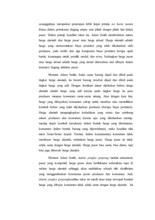 sesungguhnya merupakan penerapan lebih lanjut prinsip no harm secara
khusu dalam pertukaran dagang antara satu pihak dengan pihak lain dalam
pasar. Dalam prinsip keadilan tukar ini, Adam Smith membedakan antara
harga alamiah dan harga pasar atau harga aktual. Harga alamiah adalah
harga yang mencerminkan biaya produksi yang telah dikeluarkan oleh
produsen, yaitu terdiri dari tiga komponen biaya produksi berupa upah
buruh, keuntungan untuk pemilik modal, dan sewa. Sedangkan harga pasar
atau harga aktual adalah harga yang aktual ditawarkan dan dibayar dalam
transaksi dagang didalam pasar.
Menurut Adam Smith, kalau suatu barang dijual dan dibeli pada
tingkat harga alamiah, itu berarti barang tersebut dijual dan dibeli pada
tingkat harga yang adil. Dengan demikian dapat dijelaskan bahwa harga
alamiah adalah harga yang adil karena pada tingkat harga itu para
produsen maupun konsumen sama-sama untung. Atau dengan kata lain,
harga yang dibayarkan konsumen cukup untuk menebus atau memulihkan
kembali beban yang telah dikeluarkan produsen (berupa biaya produksi).
Harga alamiah mengungkapkan kedudukan yang setara dan seimbang
antara produsen dan konsumen karena apa yang dikeluarkan masing-
masing dapat kembali (produsen: dalam bentuk harga yang diterimanya,
konsumen: dalam bentuk barang yang diperolehnya), maka keadilan nilai
tukar benar-benar terjadi. Namun, dalam kenyataannya konsumen tidak
membayar harga alamiah, melainkan harga pasar. Harga pasar ini tidak
selalu sama dengan harga alamiah. Harga pasar bisa sama, bisa diatas, tapi
bisa juga dibawah harga alamiah.
Menurut Adam Smith, dalam jangka panjang melalui mekanisme
pasar yang kompetitif, harga pasar akan berfluktuasi sedemikian rupa di
sekitar harga alamiah sehingga akan melahirkan sebuah titik ekuilibrium
yang menggambarkan kesetaraan posisi produsen dan konsumen. Jadi,
dalam jangka panjangkeadilan tukar ini masih akan tetap terwujud kendati
harga yang dibayar konsumen tidak selalu sama dengan harga alamiah. Ini
 