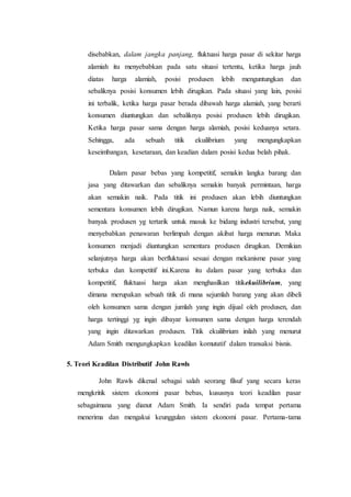 disebabkan, dalam jangka panjang, fluktuasi harga pasar di sekitar harga
alamiah itu menyebabkan pada satu situasi tertentu, ketika harga jauh
diatas harga alamiah, posisi produsen lebih menguntungkan dan
sebaliknya posisi konsumen lebih dirugikan. Pada situasi yang lain, posisi
ini terbalik, ketika harga pasar berada dibawah harga alamiah, yang berarti
konsumen diuntungkan dan sebaliknya posisi produsen lebih dirugikan.
Ketika harga pasar sama dengan harga alamiah, posisi keduanya setara.
Sehingga, ada sebuah titik ekuilibrium yang mengungkapkan
keseimbangan, kesetaraan, dan keadian dalam posisi kedua belah pihak.
Dalam pasar bebas yang kompetitif, semakin langka barang dan
jasa yang ditawarkan dan sebaliknya semakin banyak permintaan, harga
akan semakin naik. Pada titik ini produsen akan lebih diuntungkan
sementara konsumen lebih dirugikan. Namun karena harga naik, semakin
banyak produsen yg tertarik untuk masuk ke bidang industri tersebut, yang
menyebabkan penawaran berlimpah dengan akibat harga menurun. Maka
konsumen menjadi diuntungkan sementara produsen dirugikan. Demikian
selanjutnya harga akan berfluktuasi sesuai dengan mekanisme pasar yang
terbuka dan kompetitif ini.Karena itu dalam pasar yang terbuka dan
kompetitif, fluktuasi harga akan menghasilkan titikekuilibrium, yang
dimana merupakan sebuah titik di mana sejumlah barang yang akan dibeli
oleh konsumen sama dengan jumlah yang ingin dijual oleh produsen, dan
harga tertinggi yg ingin dibayar konsumen sama dengan harga terendah
yang ingin ditawarkan produsen. Titik ekuilibrium inilah yang menurut
Adam Smith mengungkapkan keadilan komutatif dalam transaksi bisnis.
5. Teori Keadilan Distributif John Rawls
John Rawls dikenal sebagai salah seorang filsuf yang secara keras
mengkritik sistem ekonomi pasar bebas, kususnya teori keadilan pasar
sebagaimana yang dianut Adam Smith. Ia sendiri pada tempat pertama
menerima dan mengakui keunggulan sistem ekonomi pasar. Pertama-tama
 