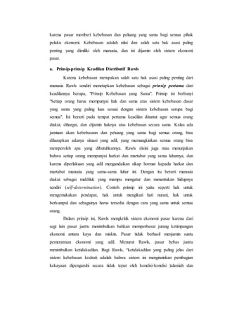 karena pasar memberi kebebasan dan peluang yang sama bagi semua pihak
pelaku ekonomi. Kebebasan adalah nilai dan salah satu hak asasi paling
penting yang dimiliki oleh manusia, dan ini dijamin oleh sistem ekonomi
pasar.
a. Prinsip-prinsip Keadilan Distributif Rawls
Karena kebebasan merupakan salah satu hak asasi paling penting dari
manusia Rawls sendiri menetapkan kebebasan sebagai prinsip pertama dari
keadilannya berupa, "Prinsip Kebebasan yang Sama". Prinsip ini berbunyi
"Setiap orang harus mempunyai hak dan sama atas sistem kebebasan dasar
yang sama yang paling luas sesuai dengan sistem kebebasan serupa bagi
semua". Ini berarti pada tempat pertama keadilan dituntut agar semua orang
diakui, dihargai, dan dijamin haknya atas kebebasan secara sama. Kalau ada
jaminan akan kebebasann dan peluang yang sama bagi semua orang, bisa
diharapkan adanya situasi yang adil, yang memungkinkan semua orang bisa
memperoleh apa yang dibutuhkannya. Rawls disini juga mau menunjukan
bahwa setiap orang mempunyai harkat dan martabat yang sama luhurnya, dan
karena diperlakuan yang adil mengandaikan sikap hormat kepada harkat dan
martabat manusia yang sama-sama luhur ini. Dengan itu berarti manusia
diakui sebagai makhluk yang mampu mengatur dan menentukan hidupnya
sendiri (self-determination). Contoh prinsip ini yaitu seperti hak untuk
mengemukakan pendapat, hak untuk mengikuti hati nurani, hak untuk
berkumpul dan sebagainya harus tersedia dengan cara yang sama untuk semua
orang.
Dalam prinsip ini, Rawls mengkritik sistem ekonomi pasar karena dari
segi lain pasar justru menimbulkan bahkan memperbesar jurang ketimpangan
ekonomi antara kaya dan miskin. Pasar tidak berhasil menjamin suatu
pemeratraan ekonomi yang adil. Menurut Rawls, pasar bebas justru
menimbulkan ketidakadilan. Bagi Rawls, “ketidakadilan yang paling jelas dari
sistem kebebasan kodrati adalah bahwa sistem ini menginzinkan pembagian
kekayaan dipengaruhi secara tidak tepat oleh kondisi-kondisi )alamiah dan
 