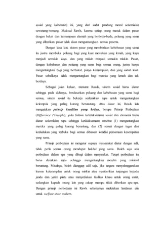 sosial yang kebetulan) ini, yang dari sudut pandang moral sedemikian
sewenang-wenang. Maksud Rawls, karena setiap orang masuk dalam pasar
dengan bakat dan kemampuan alamiah yang berbeda-beda, peluang yang sama
yang diberikan pasar tidak akan menguntungkan semua peserta.
Dengan kata lain, sistem pasar yang memberikan kebebasan yang sama
itu justru membuka peluang bagi yang kuat memakan yang lemah, yang kaya
menjadi semakin kaya, dan yang miskin menjadi semakin miskin. Pasar,
dengan kebebasan dan peluang yang sama bagi semua orang, justru hanya
menguntungkan bagi yang berbakat, punya kemampuan, dan yang sudah kuat.
Pasar sebaliknya tidak menguntungkan bagi mereka yang lemah dan tak
berdaya.
Sebagai jalan keluar, menurut Rawls, sistem sosial harus diatur
sehingga pada akhirnya, berdasarkan peluang dan kebebasan yang sama bagi
semua, sistem sosial itu bekerja sedemikian rupa untuk menguntungkan
kelompok yang paling kurang berunutung. Atas dasar ini, Rawls lalu
mengajukan prinsip keadilan yang kedua, berupa Prinsip Perbedaan
(Difference Principle), yaitu bahwa ketidaksamaan sosial dan ekonomi harus
diatur sedemikian rupa sehingga ketidaksamaan tersebut (1) menguntungkan
mereka yang paling kurang beruntung, dan (2) sesuai dengan tugas dan
kedudukan yang terbuka bagi semua dibawah kondisi persamaan kesempatan
yang sama.
Prinsip perbedaan ini mengatur supaya masyarakat diatur dengan adil,
tidak perlu semua orang mendapat hal-hal yang sama. Boleh saja ada
perbedaan dalam apa yang dibagi dalam masyarakat. Tetapi perbedaan itu
harus demikian rupa sehingga menguntungkan mereka yang minimal
beruntung. Misalnya, boleh dianggap adil saja, jika negara menyelenggarakan
kursus keterampilan untuk orang miskin atau memberikan tunjangan kepada
janda dan yatim piatu atau menyediakan fasilitas khusu untuk orang catat,
sedangkan kepada orang lain yang cukup mampu tidak diberikan apa-apa.
Dengan prinsip perbedaan ini Rawls sebenarnya meletakan landasan etis
untuk welfare state modern.
 
