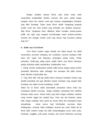 Dengan demikian menurut Rawls, jalan keluar utama untuk
memecahkan ketidakadilan distribus ekonomi oleh pasar adalah dengan
mengatur sistem dan struktur sosial agar terutama menguntungkan kelompok
yang tidak beruntung. Tujuan utama Rawls adalah “mengurangi pengaruh
kondisi sosial dan nasib kodrati yang kebetulan atas distribusi kekayaan”.
Bagi Rawls “pengaturan harus dilakukan dalam kerangka pranata-pranata
politik dan legal yang mengatur kecenderungan umum peristiwa-peristiwa
ekonomi dan menjaga kondisi sosial yang niscaya bagi kesamaan peluang
yang fair”.
b. Kritik atas Teori Rawls
Teori Rawls kendati sangat menarik dan dalam banyak hal efektif
memecahkan persoalan ketimpang dan kemiskinan ekonomi mendapat kritik
tajam dari segala arah khususnya menyangkut prinsip kedua, Prinsip
perbedaan. Kritik yang paling pokok adalah bahwa teori Rawls khususnya
prinsip perbedaan malah menimbulkan ketidakadilan baru :
1. Prinsip tersebut membenarkan ketidak adilan karena dengan prinsip tersebut
pemerintah dibenarkan untuk melanggar dan merampas hak pihak tertentu
untuk diberikan kepada pihak lain.
2. Yang lebih tidak adil lagi adalah bahwa kekayaan kelompok tertentu yang
diambil pemerintah tadi juga diberikan kepada kelompok yang menjadi tidak
beruntung atau miskin karena kesalahanya sendiri.
Dalam hal ini Rawls terlalu deterministik memastikan bahwa bakat dan
kemampuan alamiah seseorang dengan sendirinya menentukan lotre distribusi
kekayaan dalam pasar. Seakan bakat yang hebat dengan sendirinya membuat
orang tersebut unggul dan menjadi kaya. Tentu saja ada benarnya, namun
tidak dengan sendirinya akan seperti itu, karena bakat dan kemampuan hanya
menyumbang sekian persen bagi keberhasilan seseorang dalam
kehidupannya, termasuk dalam kehidupan ekonomi dan sosial. Dalam hal ini
Rawls tidak memberi tempat dan tidak memperhitungkan secara serius usaha,
ketekunan, kegigihan, jerih payah, keuletan, dan berarti kebebasan seseorang
 