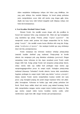 dalam menjalankan kehidupannya terlepas dari bakat yang dimilikinya, dan
yang pada akhirnya bisa merubah hidupnya. Ini berarti prinsip perbedaan
justru memperlakukan secara tidak adil mereka yang dengan gigih, tekun,
displin dan kerja keras telah berhasil mengubah nasib hidupnya terlepas dari
bakat dan kemampuannya.
6. Teori Keadilan Distributif Robert Nozick
Menurut Nozick, kita memiliki sesuatu dengan adil, jika pemilikan itu
berasal dari keputusan bebas yang mempunyai hak. Disini ada tiga kemungkinan
yang menelurkan tiga prinsip. Pertama, prinsip “original acquisition” : kita
memperoleh sesuatu untuk pertama kali dengan memproduksi hal itu. Kedua,
prinsip “transfer” : kita memiliki sesuatu karena diberikan oleh orang lain. Ketiga,
prinsip “rectification of injustice” : kita mendapat kembali apa yang sebelumnya
dicuri dari kita, perumpamaannya.
Nozick mempunyai dua keberatan mendasar terhadap prinsip-prinsip
(material) keadilan distributif yang tradisional. Prinsip-prinsip ini bersifat
ahistoris dan mempunyai pola yang ditentukan sebelumnya (patterned). Dengan
memandang kedua keberatan ini kita dapat memahami posisi Nozick sendiri
dengan lebih baik. Ketiga prinsip Nozick tadi merupakan prinsip-prinsip historis,
artinya mereka tidak saja melihat hasil pembagian tetapi mereka juga
mempertanggungjawabkan proses itu sampai terjadi. Sedangkan prinsip-prinsip
tradisional (khususnya “kebutuhan”) bersifat ahistoris, karena tidak memerhatikan
bagaiman pembagian itu sampai terjadi. Itulah yang disebut “endstate principles”,
dimana menurut Nozick mereka memperhatikan keadaan terakhir dari suatu
proses yang barangkali panjang dan penuh dengan keputusan bebas dari pihak-
pihak bersangkutan. Keberatan ini berlaku juga untuk prinsip perbedaan dari
Rawls. Rawls hanya melihat aktual dari mereka yang minimal beruntung. Rawls
tidak memperhatikan mengapa mereka sampai terjerat kedalam keadaan itu. Bisa
juga mereka menjadi miskin karena kesalahan mereka sendiri, sebab
memboroskan segala harta milik dengan bermain judi (perumpaaannya).
 