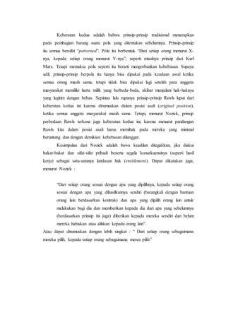 Keberatan kedua adalah bahwa prinsip-prinsip tradisional menerapkan
pada pembagian barang suatu pola yang ditentukan sebelumnya. Prinsip-prinsip
itu semua bersifat “patterned”. Pola itu berbentuk “Dari setiap orang menurut X-
nya, kepada setiap orang menurut Y-nya”, seperti misalnya prinsip dari Karl
Marx. Tetapi memaksa pola seperti itu berarti mengorbankan kebebasan. Supaya
adil, prinsip-prinsip berpola itu hanya bisa dipakai pada keadaan awal ketika
semua orang masih sama, tetapi tidak bisa dipakai lagi setelah para anggota
masyarakat memiliki harta milik yang berbeda-beda, akibat menjalani hak-haknya
yang legitim dengan bebas. Sepintas lalu rupanya prinsip-prinsip Rawls luput dari
keberatan kedua ini karena dirumuskan dalam posisi asali (original position),
ketika semua anggota masyarakat masih sama. Tetapi, menurut Nozick, prinsip
perbedaan Rawls terkena juga keberatan kedua ini, karena menurut pandangan
Rawls kita dalam posisi asali harus memihak pada mereka yang minimal
beruntung dan dengan demikian kebebasan dilanggar.
Kesimpulan dari Nozick adalah bawa keadilan ditegakkan, jika diakui
bakat-bakat dan sifat-sifat pribadi beserta segala konsekuensinya (seperti hasil
kerja) sebagai satu-satunya landasan hak (entitlement). Dapat dikatakan juga,
menurut Nozick :
“Dari setiap orang sesuai dengan apa yang dipilihnya, kepada setiap orang
sesuai dengan apa yang dihasilkannya sendiri (barangkali dengan bantuan
orang lain berdasarkan kontrak) dan apa yang dipilih orang lain untuk
melakukan bagi dia dan memberikan kepada dia dari apa yang sebelumnya
(berdasarkan prinsip ini juga) diberikan kepada mereka sendiri dan belum
mereka habiskan atau alihkan kepada orang lain”.
Atau dapat dirumuskan dengan lebih singkat : “ Dari setiap orang sebagaimana
mereka pilih, kepada setiap orang sebagaimana merea pilih”
 