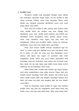 a. Keadilan Legal
Merupakan keadilan yang menyangkut hubungan antara individu
atau sekelompok masyarakat dengan negara. Inti dari keadilan ini ialah
adanya persamaan terhadap semua warga masyarakat. Bahwa semua
individu atau kelompok masyarakat diperlakukan secara sama sesuai
dengan hukum yang berlaku.
Dasar moral dari keadilan ini ialah, pertama, pada dasarnya semua
orang memiliki harkat dan martabat yang sama sehingga harus
diperlakukan secara sama. Apabila terjadi perlakuan yang berbeda atau
diskriminatif, berarti merendahkan harkat martabat manusia. Kedua,
semua orang merupakan warga negara yang sama status dan
kedudukannya, bahkan sama kewajiban sipilnya. Karena itu, seharusnya
diperlakukan secara sama sesuai dengan hukun yang berlaku.
Dasar moral tersebut memiliki beberapa konsekuensi legal dan
moral. (1) Semua orang harus dilindungi secara sama oleh hukum, dalam
hal ini negara, (2) tidak ada orang yang akan diperlakukan secara
istimewa oleh hukum atau negara, (3) pemerintah tidak boleh
mengeluarkan produk hukum yang secara khusus dimaksudkan demi
kepentingan orang atau sekelompok orang tertentu, dan (4) seluruh warga
harus tunduk dan taat pada hukum yang berlaku karena hukum tersebut
melindungi hak dan kepentingan semua warga.
Dalam bidang bisnis, keadilan legal menuntut agar negara bersikap
netral dalam memperlakukan semua pelaku ekonomi. Negara tidak akan
berpihak kepada kepentingan bisnis pihak manapun. Hal tersebut berarti
bahwa apabila terdapat pihak yang dirugikan kepentingan bisnisnya akan
dibela oleh negara dan pihak yang merugikan pihak lain akan ditindak
secara hukum.
Selain itu, berdasarkan prinsip keadilan ini, negara akan menjamin
keadilan bisnis yang sehat dan mengeluarkan aturan hukum bisnis yang
berlaku secara sama bagi semua pelaku bisnis. Maka semua pelaku bisnis,
 