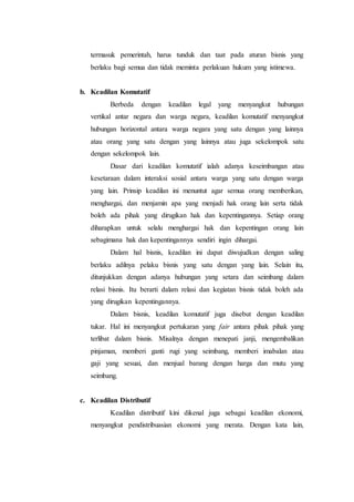 termasuk pemerintah, harus tunduk dan taat pada aturan bisnis yang
berlaku bagi semua dan tidak meminta perlakuan hukum yang istimewa.
b. Keadilan Komutatif
Berbeda dengan keadilan legal yang menyangkut hubungan
vertikal antar negara dan warga negara, keadilan komutatif menyangkut
hubungan horizontal antara warga negara yang satu dengan yang lainnya
atau orang yang satu dengan yang lainnya atau juga sekelompok satu
dengan sekelompok lain.
Dasar dari keadilan komutatif ialah adanya keseimbangan atau
kesetaraan dalam interaksi sosial antara warga yang satu dengan warga
yang lain. Prinsip keadilan ini menuntut agar semua orang memberikan,
menghargai, dan menjamin apa yang menjadi hak orang lain serta tidak
boleh ada pihak yang dirugikan hak dan kepentingannya. Setiap orang
diharapkan untuk selalu menghargai hak dan kepentingan orang lain
sebagimana hak dan kepentingannya sendiri ingin dihargai.
Dalam hal bisnis, keadilan ini dapat diwujudkan dengan saling
berlaku adilnya pelaku bisnis yang satu dengan yang lain. Selain itu,
ditunjukkan dengan adanya hubungan yang setara dan seimbang dalam
relasi bisnis. Itu berarti dalam relasi dan kegiatan bisnis tidak boleh ada
yang dirugikan kepentingannya.
Dalam bisnis, keadilan komutatif juga disebut dengan keadilan
tukar. Hal ini menyangkut pertukaran yang fair antara pihak pihak yang
terlibat dalam bisnis. Misalnya dengan menepati janji, mengembalikan
pinjaman, memberi ganti rugi yang seimbang, memberi imabalan atau
gaji yang sesuai, dan menjual barang dengan harga dan mutu yang
seimbang.
c. Keadilan Distributif
Keadilan distributif kini dikenal juga sebagai keadilan ekonomi,
menyangkut pendistribuasian ekonomi yang merata. Dengan kata lain,
 