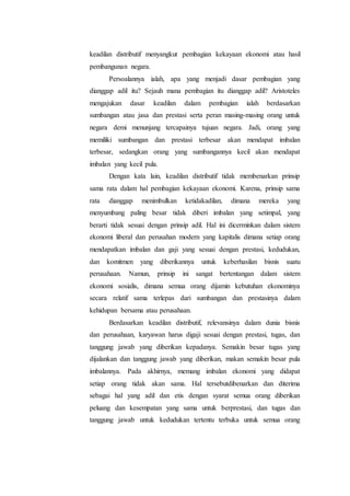 keadilan distributif menyangkut pembagian kekayaan ekonomi atau hasil
pembangunan negara.
Persoalannya ialah, apa yang menjadi dasar pembagian yang
dianggap adil itu? Sejauh mana pembagian itu dianggap adil? Aristoteles
mengajukan dasar keadilan dalam pembagian ialah berdasarkan
sumbangan atau jasa dan prestasi serta peran masing-masing orang untuk
negara demi menunjang tercapainya tujuan negara. Jadi, orang yang
memiliki sumbangan dan prestasi terbesar akan mendapat imbalan
terbesar, sedangkan orang yang sumbangannya kecil akan mendapat
imbalan yang kecil pula.
Dengan kata lain, keadilan distributif tidak membenarkan prinsip
sama rata dalam hal pembagian kekayaan ekonomi. Karena, prinsip sama
rata dianggap menimbulkan ketidakadilan, dimana mereka yang
menyumbang paling besar tidak diberi imbalan yang setimpal, yang
berarti tidak sesuai dengan prinsip adil. Hal ini dicerminkan dalam sistem
ekonomi liberal dan perusahan modern yang kapitalis dimana setiap orang
mendapatkan imbalan dan gaji yang sesuai dengan prestasi, kedudukan,
dan komitmen yang diberikannya untuk keberhasilan bisnis suatu
perusahaan. Namun, prinsip ini sangat bertentangan dalam sistem
ekonomi sosialis, dimana semua orang dijamin kebutuhan ekonominya
secara relatif sama terlepas dari sumbangan dan prestasinya dalam
kehidupan bersama atau perusahaan.
Berdasarkan keadilan distributif, relevansinya dalam dunia bisnis
dan perusahaan, karyawan harus digaji sesuai dengan prestasi, tugas, dan
tanggung jawab yang diberikan kepadanya. Semakin besar tugas yang
dijalankan dan tanggung jawab yang diberikan, makan semakin besar pula
imbalannya. Pada akhirnya, memang imbalan ekonomi yang didapat
setiap orang tidak akan sama. Hal tersebutdibenarkan dan diterima
sebagai hal yang adil dan etis dengan syarat semua orang diberikan
peluang dan kesempatan yang sama untuk berprestasi, dan tugas dan
tanggung jawab untuk kedudukan tertentu terbuka untuk semua orang
 