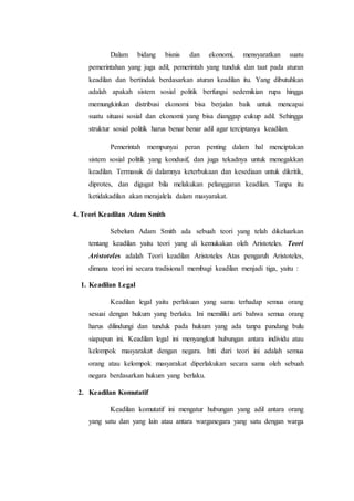 Dalam bidang bisnis dan ekonomi, mensyaratkan suatu
pemerintahan yang juga adil, pemerintah yang tunduk dan taat pada aturan
keadilan dan bertindak berdasarkan aturan keadilan itu. Yang dibutuhkan
adalah apakah sistem sosial politik berfungsi sedemikian rupa hingga
memungkinkan distribusi ekonomi bisa berjalan baik untuk mencapai
suatu situasi sosial dan ekonomi yang bisa dianggap cukup adil. Sehingga
struktur sosial politik harus benar benar adil agar terciptanya keadilan.
Pemerintah mempunyai peran penting dalam hal menciptakan
sistem sosial politik yang kondusif, dan juga tekadnya untuk menegakkan
keadilan. Termasuk di dalamnya keterbukaan dan kesediaan untuk dikritik,
diprotes, dan digugat bila melakukan pelanggaran keadilan. Tanpa itu
ketidakadilan akan merajalela dalam masyarakat.
4. Teori Keadilan Adam Smith
Sebelum Adam Smith ada sebuah teori yang telah dikeluarkan
tentang keadilan yaitu teori yang di kemukakan oleh Aristoteles. Teori
Aristoteles adalah Teori keadilan Aristoteles Atas pengaruh Aristoteles,
dimana teori ini secara tradisional membagi keadilan menjadi tiga, yaitu :
1. Keadilan Legal
Keadilan legal yaitu perlakuan yang sama terhadap semua orang
sesuai dengan hukum yang berlaku. Ini memiliki arti bahwa semua orang
harus dilindungi dan tunduk pada hukum yang ada tanpa pandang bulu
siapapun ini. Keadilan legal ini menyangkut hubungan antara individu atau
kelompok masyarakat dengan negara. Inti dari teori ini adalah semua
orang atau kelompok masyarakat diperlakukan secara sama oleh sebuah
negara berdasarkan hukum yang berlaku.
2. Keadilan Komutatif
Keadilan komutatif ini mengatur hubungan yang adil antara orang
yang satu dan yang lain atau antara warganegara yang satu dengan warga
 