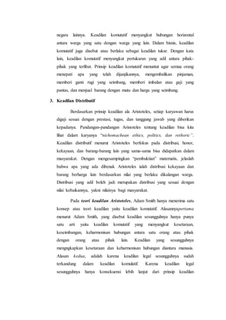 negara lainnya. Keadilan komutatif menyangkut hubungan horizontal
antara warga yang satu dengan warga yang lain. Dalam bisnis, keadilan
komutatif juga disebut atau berlaku sebagai keadilan tukar. Dengan kata
lain, keadilan komutatif menyangkut pertukaran yang adil antara pihak-
pihak yang terlibat. Prinsip keadilan komutatif menuntut agar semua orang
menepati apa yang telah dijanjikannya, mengembalikan pinjaman,
memberi ganti rugi yang seimbang, memberi imbalan atau gaji yang
pantas, dan menjual barang dengan mutu dan harga yang seimbang.
3. Keadilan Distributif
Berdasarkan prinsip keadilan ala Aristoteles, setiap karyawan harus
digaji sesuai dengan prestasi, tugas, dan tanggung jawab yang diberikan
kepadanya. Pandangan-pandangan Aristoteles tentang keadilan bisa kita
lihat dalam karyanya “nichomachean ethics, politics, dan rethoric”.
Keadilan distributif menurut Aristoteles berfokus pada distribusi, honor,
kekayaan, dan barang-barang lain yang sama-sama bisa didapatkan dalam
masyarakat. Dengan mengesampingkan “pembuktian” matematis, jelaslah
bahwa apa yang ada dibenak Aristoteles ialah distribusi kekayaan dan
barang berharga lain berdasarkan nilai yang berlaku dikalangan warga.
Distribusi yang adil boleh jadi merupakan distribusi yang sesuai dengan
nilai kebaikannya, yakni nilainya bagi masyarakat.
Pada teori keadilan Aristoteles, Adam Smith hanya menerima satu
konsep atau teori keadilan yaitu keadilan komutatif. Alasannyapertama
menurut Adam Smith, yang disebut keadilan sesungguhnya hanya punya
satu arti yaitu keadilan komutatif yang menyangkut kesetaraan,
keseimbangan, keharmonisan hubungan antara satu orang atau pihak
dengan orang atau pihak lain. Keadilan yang sesungguhnya
mengngkapkan kesetaraan dan keharmonisan hubungan diantara manusia.
Alasan kedua, adalah karena keadilan legal sesungguhnya sudah
terkandung dalam keadilan komulatif. Karena keadilan legal
sesungguhnya hanya konsekuensi lebih lanjut dari prinsip keadilan
 