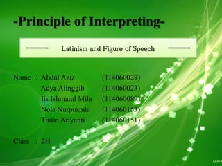 -Principle of Interpreting-
Name : Abdul Aziz (114060029)
Adya Alinggih (114060023)
Iis Ishmatul Mila (114060089)
Nola Nurpuspita (114060153)
Tintin Ariyanti (114060151)
Class : 2H
Latinism and Figure of Speech
 