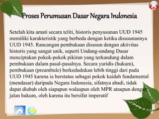 Proses Perumusan Dasar Negara Indonesia
Setelah kita amati secara teliti, historis penyusunan UUD 1945
memiliki karakteristik yang berbeda dengan ketika disusunannya
UUD 1945. Rancangan pembukaan disusun dengan aktivitas
historis yang sangat unik, seperti Undang-undang Dasar
menciptakan pokok-pokok pikiran yang terkandung dalam
pembukaan dalam pasal-pasalnya. Secara yuridis (hukum),
pembukaan (preambule) berkedudukan lebih tinggi dari pada
UUD 1945 karena ia berstatus sebagai pokok kaidah fundamental
(mendasar) daripada Negara Indonesia, sifatnya abadi, tidak
dapat diubah oleh siapapun walaupun oleh MPR ataupun dengan
jalan hukum, oleh karena itu bersifat imperatif
 