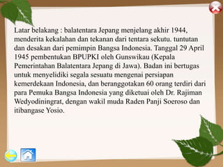 Latar belakang : balatentara Jepang menjelang akhir 1944,
menderita kekalahan dan tekanan dari tentara sekutu. tuntutan
dan desakan dari pemimpin Bangsa Indonesia. Tanggal 29 April
1945 pembentukan BPUPKI oleh Gunswikau (Kepala
Pemerintahan Balatentara Jepang di Jawa). Badan ini bertugas
untuk menyelidiki segala sesuatu mengenai persiapan
kemerdekaan Indonesia, dan beranggotakan 60 orang terdiri dari
para Pemuka Bangsa Indonesia yang diketuai oleh Dr. Rajiman
Wedyodiningrat, dengan wakil muda Raden Panji Soeroso dan
itibangase Yosio.
 