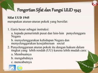 Pengertian Sifat dan Fungsi UUD 1945
Sifat UUD 1945
merupakan aturan-aturan pokok yang bersifat:
1. Garis besar sebagai instruksi:
a. kepada pemerintah pusat dan lain-lain penyelenggara
Negara
b. menyelenggarakan kehidupan Negara dan
menyelenggarakan kesejahteraan social
2. Penyelenggaraan aturan pokok itu dengan hukum dalam
tingkat yang lebih rendah (UU) karena lebih mudah cara:
a. Membuatnya
b. mengubahnya
c. mencabutnya
 