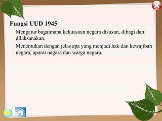 Fungsi UUD 1945
Mengatur bagaimana kekuasaan negara disusun, dibagi dan
dilaksanakan.
Menentukan dengan jelas apa yang menjadi hak dan kewajiban
negara, aparat negara dan warga negara.
 