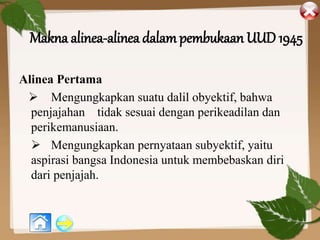 Makna alinea-alinea dalam pembukaan UUD 1945
Alinea Pertama
 Mengungkapkan suatu dalil obyektif, bahwa
penjajahan tidak sesuai dengan perikeadilan dan
perikemanusiaan.
 Mengungkapkan pernyataan subyektif, yaitu
aspirasi bangsa Indonesia untuk membebaskan diri
dari penjajah.
 