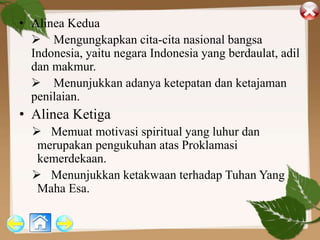 • Alinea Kedua
 Mengungkapkan cita-cita nasional bangsa
Indonesia, yaitu negara Indonesia yang berdaulat, adil
dan makmur.
 Menunjukkan adanya ketepatan dan ketajaman
penilaian.
• Alinea Ketiga
 Memuat motivasi spiritual yang luhur dan
merupakan pengukuhan atas Proklamasi
kemerdekaan.
 Menunjukkan ketakwaan terhadap Tuhan Yang
Maha Esa.
 
