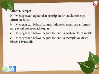 • Alinea Keempat
 Menegaskan tujuan dan prinsip dasar untuk mencapai
tujuan nasional.
 Menegaskan bahwa bangsa Indonesia menpunyai fungsi
yang sekaligus menjadi tujuan.
 Menegaskan bahwa negara Indonesia berbentuk Republik.
 Menegaskan bahwa negara Indonesia mempinyai dasar
falsafah Pancasila.
 