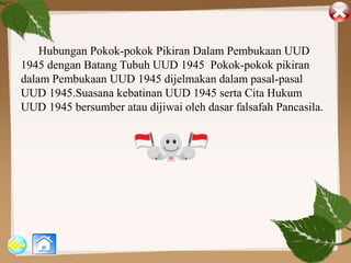 Hubungan Pokok-pokok Pikiran Dalam Pembukaan UUD
1945 dengan Batang Tubuh UUD 1945 Pokok-pokok pikiran
dalam Pembukaan UUD 1945 dijelmakan dalam pasal-pasal
UUD 1945.Suasana kebatinan UUD 1945 serta Cita Hukum
UUD 1945 bersumber atau dijiwai oleh dasar falsafah Pancasila.
 
