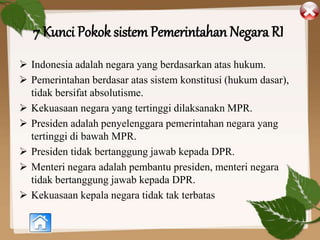 7 Kunci Pokok sistem Pemerintahan Negara RI
 Indonesia adalah negara yang berdasarkan atas hukum.
 Pemerintahan berdasar atas sistem konstitusi (hukum dasar),
tidak bersifat absolutisme.
 Kekuasaan negara yang tertinggi dilaksanakn MPR.
 Presiden adalah penyelenggara pemerintahan negara yang
tertinggi di bawah MPR.
 Presiden tidak bertanggung jawab kepada DPR.
 Menteri negara adalah pembantu presiden, menteri negara
tidak bertanggung jawab kepada DPR.
 Kekuasaan kepala negara tidak tak terbatas
 
