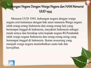 Hubungan Negara Dengan Warga Negara dan HAMMenurut
UUD 1945
Menurut UUD 1945, hubungan negara dengan warga
negara erat kaitannya dengan hak asasi manusia.Warga negara
ialah orang-orang Indonesia dan orang-orang lain yang
bertempat tinggal di Indonesia, meyakini Indonesia sebagai
tanah airnya dan bersikap setia kepada negara RI.Penduduk
ialah warga negara Indonesia dan orang-orang asing yang
bertempat tinggal di Indonesia. Ikatan seseorang yang
menjadi warga negara menimbulkan suatu hak dan
kewajiban.
 