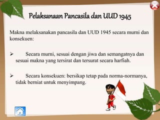 Pelaksanaan Pancasila dan UUD 1945
Makna melaksanakan pancasila dan UUD 1945 secara murni dan
konsekuen:
 Secara murni, sesuai dengan jiwa dan semangatnya dan
sesuai makna yang tersirat dan tersurat secara harfiah.
 Secara konsekuen: bersikap tetap pada norma-normanya,
tidak berniat untuk menyimpang.
 