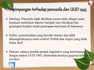 Penyimpangan terhadap pancasila dan UUD 1945
 Ideologi: Pancasila tidak diartikan secara utuh sebagai suatu
kesatuan melainkan diperas menjadi satu sila/dasar/inti,
penetapan kondisi untuk penerapan marxisme di Indonesia.
 Politis: pemerintahan yang bersifat otoriter dan tidak
dimungkinkannya suatu control, Politik luar negeri yang tidak
bebas aktif
 Hukum: adanya produk-produk legislative yang bertentangan
dengan makna UUD 1945, diintroduksikannya gagasan hukum
revolusi.
 