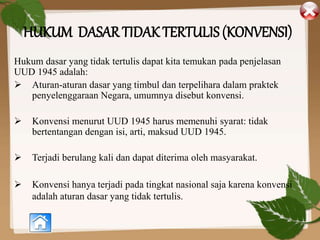 HUKUM DASAR TIDAK TERTULIS (KONVENSI)
Hukum dasar yang tidak tertulis dapat kita temukan pada penjelasan
UUD 1945 adalah:
 Aturan-aturan dasar yang timbul dan terpelihara dalam praktek
penyelenggaraan Negara, umumnya disebut konvensi.
 Konvensi menurut UUD 1945 harus memenuhi syarat: tidak
bertentangan dengan isi, arti, maksud UUD 1945.
 Terjadi berulang kali dan dapat diterima oleh masyarakat.
 Konvensi hanya terjadi pada tingkat nasional saja karena konvensi
adalah aturan dasar yang tidak tertulis.
 
