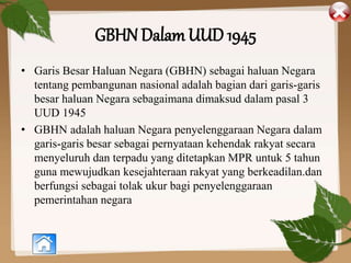 GBHN Dalam UUD 1945
• Garis Besar Haluan Negara (GBHN) sebagai haluan Negara
tentang pembangunan nasional adalah bagian dari garis-garis
besar haluan Negara sebagaimana dimaksud dalam pasal 3
UUD 1945
• GBHN adalah haluan Negara penyelenggaraan Negara dalam
garis-garis besar sebagai pernyataan kehendak rakyat secara
menyeluruh dan terpadu yang ditetapkan MPR untuk 5 tahun
guna mewujudkan kesejahteraan rakyat yang berkeadilan.dan
berfungsi sebagai tolak ukur bagi penyelenggaraan
pemerintahan negara
 